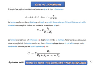 Septembre 2023 56
Il s’agit d’une application directe de la mise en série de deux résistances :
La tension aux bornes d’une résistance est égale au produit de sa valeur par l’intensité du courant qui la
traverse. Par exemple la tension aux bornes de la résistance R2 vaut :
La tension ainsi obtenue est inférieure à E, d’où le nom donné à ce montage. Remarquons au passage, que
d’une façon générale, la tension aux bornes d’une résistance placée dans un circuit série comportant n
résistances, alimenté par une source de tension E est :
 