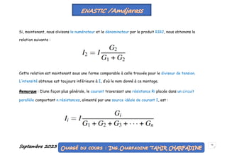 Septembre 2023 58
Si, maintenant, nous divisons le numérateur et le dénominateur par le produit R1R2, nous obtenons la
relation suivante :
Cette relation est maintenant sous une forme comparable à celle trouvée pour le diviseur de tension.
L’intensité obtenue est toujours inférieure à I, d’où le nom donné à ce montage.
Remarque : D’une façon plus générale, le courant traversant une résistance Ri placée dans un circuit
parallèle comportant n résistances, alimenté par une source idéale de courant I, est :
 
