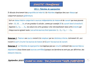 Septembre 2023 59
III.3. Théorème de superposition
Il découle directement des propriétés de linéarité. Ce théorème s’applique donc aux réseaux qui
comportent plusieurs générateurs.
Remarque 1 : Passiver une source revient à la remplacer par sa résistance interne. Autrement dit, ceci
revient à court-circuiter les sources de tension et à ouvrir les sources de courant.
Remarque 2 : Le théorème de superposition ne s’applique pas aux circuits contenant des sources liées ou
dépendantes (nous disons aussi sources contrôlées) puisque ces dernières ne sont pas, par définition, des
éléments linéaires.
Soit un réseau linéaire comportant n sources indépendantes de tension et de courant que nous pouvons
noter : S1, S2, ... , Sn, et une grandeur à calculer, comme par exemple IK le courant dans la branche K.
Appelons IK1, IK2, ... , IKn, les valeurs de cette grandeur crée individuellement dans cette branche par
chaque source agissant seule. Les autres sources étant passivées. IK = IK1 + IK2 + ··· + IKn
 