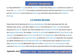 Septembre 2023 6
La charge élémentaire « −q » est celle de l’électron. Il s’agit d’une charge négative exprimée en coulomb (C)
et qui vaut : −q = −1,60 × 10−19
C. Les charges en mouvement peuvent aussi être positives (ions positifs), mais
pour les conducteurs, ce sont souvent les électrons qui contribuent majoritairement à la conduction
électrique.
I.3 Potentiel électrique
Comme dans tous les domaines de la physique, le déplacement d’un objet quelconque (une bille, des
molécules d’eau, de l’air...) est dû à un apport d’énergie caractérisé par le travail. L’unité du travail (ou
énergie) est le joule (J). Souvent, pour mieux expliquer les phénomènes électriques, nous avons recours à
des analogies hydrauliques. Par exemple, l’intensité du courant est comparée à un débit d’eau, la section du
conducteur correspondant à la section du tuyau. En électricité, le générateur joue le rôle d’une pompe où
l’eau est remplacée par des charges électriques. La différence d’état électrique (équivalent de la pression)
est appelée différence de potentiel ou tension électrique. Nous pouvons aussi comparer le déplacement
d’une charge électrique au déplacement d’une masse entre un niveau haut et un niveau plus bas, ce qui
constitue la chute de la masse. Dans tous les cas, nous avons affaire à un travail qui peut être exprimé par :
 