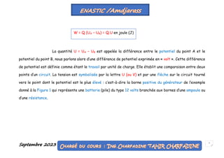 Septembre 2023 7
La quantité U = UA − UB est appelée la différence entre le potentiel du point A et le
potentiel du point B, nous parlons alors d’une différence de potentiel exprimée en « volt ». Cette différence
de potentiel est définie comme étant le travail par unité de charge. Elle établit une comparaison entre deux
points d’un circuit. La tension est symbolisée par la lettre U (ou V) et par une flèche sur le circuit tourné
vers le point dont le potentiel est le plus élevé : c’est-à-dire la borne positive du générateur de l’exemple
donné à la Figure 1 qui représente une batterie (pile) du type 12 volts branchée aux bornes d’une ampoule ou
d’une résistance.
W = Q (UA − UB) = Q.U en joule (J)
 
