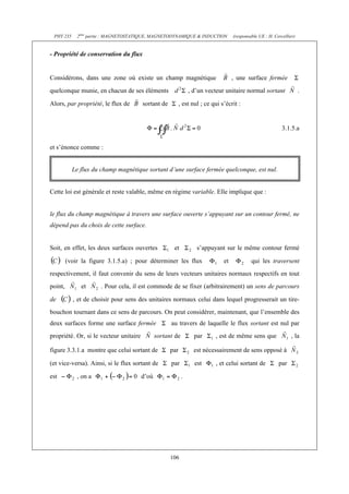 PHY 235     2ème partie : MAGNETOSTATIQUE, MAGNETODYNAMIQUE & INDUCTION            (responsable UE : H. Cercellier)


- Propriété de conservation du flux


Considérons, dans une zone où existe un champ magnétique                            , une surface fermée

quelconque munie, en chacun de ses éléments                     , d’un vecteur unitaire normal sortant                 .

Alors, par propriété, le flux de        sortant de         , est nul ; ce qui s’écrit :


                                                                                                             3.1.5.a

et s’énonce comme :


           Le flux du champ magnétique sortant d’une surface fermée quelconque, est nul.


Cette loi est générale et reste valable, même en régime variable. Elle implique que :


le flux du champ magnétique à travers une surface ouverte s’appuyant sur un contour fermé, ne
dépend pas du choix de cette surface.


Soit, en effet, les deux surfaces ouvertes            et           s’appuyant sur le même contour fermé

         (voir la figure 3.1.5.a) ; pour déterminer les flux                   et            qui les traversent
respectivement, il faut convenir du sens de leurs vecteurs unitaires normaux respectifs en tout
point,        et      . Pour cela, il est commode de se fixer (arbitrairement) un sens de parcours

de         , et de choisir pour sens des unitaires normaux celui dans lequel progresserait un tire-
bouchon tournant dans ce sens de parcours. On peut considérer, maintenant, que l’ensemble des
deux surfaces forme une surface fermée               au travers de laquelle le flux sortant est nul par
propriété. Or, si le vecteur unitaire          sortant de         par      , est de même sens que                , la

figure 3.3.1.a montre que celui sortant de           par          est nécessairement de sens opposé à

(et vice-versa). Ainsi, si le flux sortant de        par          est      , et celui sortant de           par

est          , on a                     d’où                .




                                                     106
 