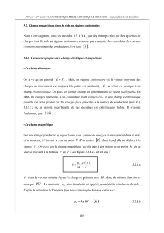 PHY 235   2ème partie : MAGNETOSTATIQUE, MAGNETODYNAMIQUE & INDUCTION    (responsable UE : H. Cercellier)


3.2. Champ magnétique dans le vide en régime stationnaire


Nous n’envisagerons, dans les modules 3.2. à 3.4., que des champs créés par des systèmes de
charges dans le vide en régime stationnaire comme, par exemple, des ensembles de courants
constants parcourant des conducteurs fixes dans        .


3.2.1. Caractères propres aux champs électrique et magnétique


- Le champ électrique


On a vu qu’en général               . Mais, en régime stationnaire où la vitesse moyenne des

charges en mouvement est toujours très petite (et constante),            se réduit en pratique à un
champ électrostatique. De plus, ce dernier champ est généralement de valeur négligeable. En
effet, les charges intérieures à un conducteur étant compensées, le seul champ électrostatique
possible est celui produit par les charges fixes présentes à la surface du conducteur (voir le §
3.1.1.) ; or, la densité superficielle de ces dernières est extrêmement faible. Il s’ensuit,
finalement, que           .


- Le champ magnétique


Soit une charge ponctuelle q appartenant à un système de charges en mouvement dans le vide,
et se trouvant, à l’instant t , en un point P d’un repère          dans lequel elle se déplace à la
vitesse    . On pose que le champ magnétique qu’elle crée à cet instant en un point M de ce
vide se trouvant à la distance r de P (voir figure 3.2.1.a), est tel que :



                                                                                                   3.2.1.a



    étant le vecteur unitaire fuyant la charge et pointant vers M , donc de mêmes direction et

sens que          . La constante     ainsi introduite est appelée perméabilité absolue ou du vide ;
d’après la définition de l’ampère (que nous verrons plus loin) sa valeur est :


                                                                                                   3.2.1.b



                                                109
 
