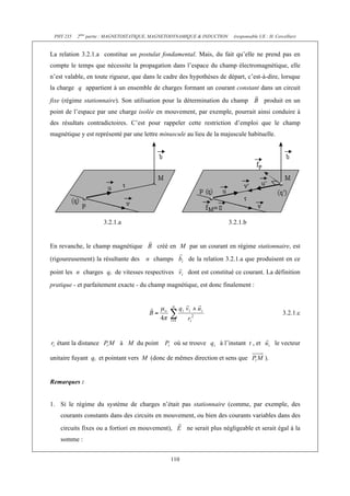 PHY 235   2ème partie : MAGNETOSTATIQUE, MAGNETODYNAMIQUE & INDUCTION    (responsable UE : H. Cercellier)


La relation 3.2.1.a constitue un postulat fondamental. Mais, du fait qu’elle ne prend pas en
compte le temps que nécessite la propagation dans l’espace du champ électromagnétique, elle
n’est valable, en toute rigueur, que dans le cadre des hypothèses de départ, c’est-à-dire, lorsque
la charge q appartient à un ensemble de charges formant un courant constant dans un circuit
fixe (régime stationnaire). Son utilisation pour la détermination du champ               produit en un
point de l’espace par une charge isolée en mouvement, par exemple, pourrait ainsi conduire à
des résultats contradictoires. C’est pour rappeler cette restriction d’emploi que le champ
magnétique y est représenté par une lettre minuscule au lieu de la majuscule habituelle.




                      3.2.1.a                                            3.2.1.b


En revanche, le champ magnétique          créé en M par un courant en régime stationnaire, est
(rigoureusement) la résultante des   n champs          de la relation 3.2.1.a que produisent en ce

point les n charges qi de vitesses respectives         dont est constitué ce courant. La définition
pratique - et parfaitement exacte - du champ magnétique, est donc finalement :



                                                                                                   3.2.1.c



  étant la distance         à M du point          où se trouve     à l’instant t , et          le vecteur

unitaire fuyant qi et pointant vers M (donc de mêmes direction et sens que                ).


Remarques :


1. Si le régime du système de charges n’était pas stationnaire (comme, par exemple, des
    courants constants dans des circuits en mouvement, ou bien des courants variables dans des
    circuits fixes ou a fortiori en mouvement),       ne serait plus négligeable et serait égal à la
    somme :


                                               110
 