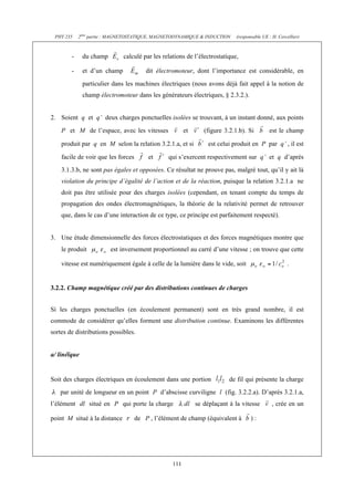 PHY 235    2ème partie : MAGNETOSTATIQUE, MAGNETODYNAMIQUE & INDUCTION      (responsable UE : H. Cercellier)



        -     du champ        calculé par les relations de l’électrostatique,

        -     et d’un champ             dit électromoteur, dont l’importance est considérable, en
              particulier dans les machines électriques (nous avons déjà fait appel à la notion de
              champ électromoteur dans les générateurs électriques, § 2.3.2.).


2. Soient q et q’ deux charges ponctuelles isolées se trouvant, à un instant donné, aux points
    P et M de l’espace, avec les vitesses               et      (figure 3.2.1.b). Si         est le champ

    produit par q en M selon la relation 3.2.1.a, et si           est celui produit en P par q’ , il est

    facile de voir que les forces        et     qui s’exercent respectivement sur q’ et q d’après
    3.1.3.b, ne sont pas égales et opposées. Ce résultat ne prouve pas, malgré tout, qu’il y ait là
    violation du principe d’égalité de l’action et de la réaction, puisque la relation 3.2.1.a ne
    doit pas être utilisée pour des charges isolées (cependant, en tenant compte du temps de
    propagation des ondes électromagnétiques, la théorie de la relativité permet de retrouver
    que, dans le cas d’une interaction de ce type, ce principe est parfaitement respecté).


3. Une étude dimensionnelle des forces électrostatiques et des forces magnétiques montre que
    le produit           est inversement proportionnel au carré d’une vitesse ; on trouve que cette

    vitesse est numériquement égale à celle de la lumière dans le vide, soit                          .


3.2.2. Champ magnétique créé par des distributions continues de charges


Si les charges ponctuelles (en écoulement permanent) sont en très grand nombre, il est
commode de considérer qu’elles forment une distribution continue. Examinons les différentes
sortes de distributions possibles.


a/ linéïque


Soit des charges électriques en écoulement dans une portion               de fil qui présente la charge
   par unité de longueur en un point P d’abscisse curviligne l (fig. 3.2.2.a). D’après 3.2.1.a,
l’élément dl situé en P qui porte la charge                  se déplaçant à la vitesse         , crée en un

point M situé à la distance         de P , l’élément de champ (équivalent à         ):




                                                  111
 