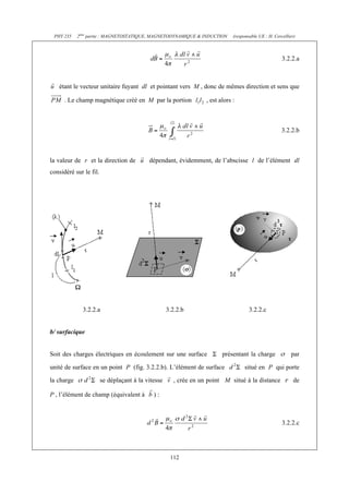 PHY 235    2ème partie : MAGNETOSTATIQUE, MAGNETODYNAMIQUE & INDUCTION       (responsable UE : H. Cercellier)



                                                                                                       3.2.2.a



   étant le vecteur unitaire fuyant dl et pointant vers M , donc de mêmes direction et sens que

      . Le champ magnétique créé en M par la portion              , est alors :



                                                                                                       3.2.2.b



la valeur de r et la direction de          dépendant, évidemment, de l’abscisse l de l’élément dl
considéré sur le fil.




              3.2.2.a                               3.2.2.b                           3.2.2.c


b/ surfacique


Soit des charges électriques en écoulement sur une surface               présentant la charge              par

unité de surface en un point P (fig. 3.2.2.b). L’élément de surface                 situé en P qui porte

la charge               se déplaçant à la vitesse     , crée en un point M situé à la distance               de

P , l’élément de champ (équivalent à         ):



                                                                                                       3.2.2.c




                                                     112
 