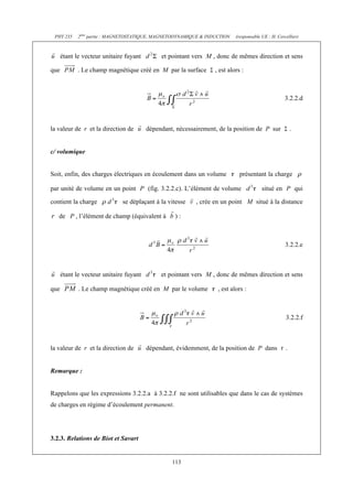 PHY 235     2ème partie : MAGNETOSTATIQUE, MAGNETODYNAMIQUE & INDUCTION   (responsable UE : H. Cercellier)



      étant le vecteur unitaire fuyant        et pointant vers M , donc de mêmes direction et sens

que          . Le champ magnétique créé en M par la surface       , est alors :



                                                                                                    3.2.2.d



la valeur de r et la direction de        dépendant, nécessairement, de la position de P sur             .


c/ volumique


Soit, enfin, des charges électriques en écoulement dans un volume            présentant la charge

par unité de volume en un point P (fig. 3.2.2.c). L’élément de volume                   situé en P qui

contient la charge            se déplaçant à la vitesse    , crée en un point M situé à la distance

   de P , l’élément de champ (équivalent à         ):



                                                                                                    3.2.2.e



      étant le vecteur unitaire fuyant        et pointant vers M , donc de mêmes direction et sens

que          . Le champ magnétique créé en M par le volume         , est alors :



                                                                                                    3.2.2.f



la valeur de r et la direction de        dépendant, évidemment, de la position de P dans            .


Remarque :


Rappelons que les expressions 3.2.2.a à 3.2.2.f ne sont utilisables que dans le cas de systèmes
de charges en régime d’écoulement permanent.




3.2.3. Relations de Biot et Savart


                                                  113
 