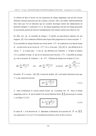 PHY 235    2ème partie : MAGNETOSTATIQUE, MAGNETODYNAMIQUE & INDUCTION    (responsable UE : H. Cercellier)




La relation de Biot et Savart, est une expression du champ magnétique créé par des circuits
filiformes (fermés) parcourus par des courants constants. Elle a été établie expérimentalement
bien avant que l’on ait démontré que les courants électriques étaient des déplacements de
particules chargées. L’expression 3.2.1.a du champ magnétique créé par une charge ponctuelle
en mouvement, permet de retrouver immédiatement cette relation comme nous allons le voir.


En effet, soit dq un ensemble de charges > 0 (réelles ou équivalentes) réparties sur une
longueur         d’un conducteur filiforme dans lequel elles progressent à la vitesse moyenne                 .

Si cet ensemble de charges franchit une section droite             du conducteur en un laps de temps

dt , on peut écrire qu’au niveau de          l’on a, d’une part,                   par définition de la

vitesse        et, d’autre part,             par définition de l’intensité I . D’après la relation

3.2.1.a, pendant le temps dt qui lui est nécessaire pour traverser           , l’ensemble de charges

dq crée en un point M à distance        de       , l’élément de champ (voir la figure 3.2.3.a) :



                              soit                            ou encore



En notant        le vecteur            (vecteur de module           et de mêmes direction et sens que

   ), cette expression devient :

                                                                                                     3.2.3.a



    étant, évidemment, le vecteur unitaire fuyant dq et pointant vers M . Ainsi, le champ
magnétique créé en M par la totalité d’un circuit filiforme fermé            parcouru par le courant
I , est (figure 3.2.3.b) :

                                                                                                     3.2.3.b




la valeur de r et la direction de       dépendant, évidemment, de la position de               sur            .
Les expressions 3.2.3.a et 3.2.3.b constituent les Relations (lois) de Biot et Savart.




                                                114
 
