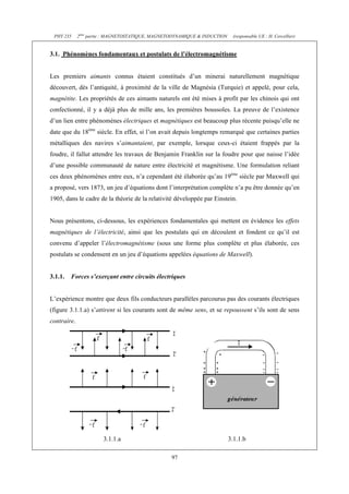 PHY 235     2ème partie : MAGNETOSTATIQUE, MAGNETODYNAMIQUE & INDUCTION    (responsable UE : H. Cercellier)


3.1. Phénomènes fondamentaux et postulats de l’électromagnétisme


Les premiers aimants connus étaient constitués d’un minerai naturellement magnétique
découvert, dès l’antiquité, à proximité de la ville de Magnésia (Turquie) et appelé, pour cela,
magnétite. Les propriétés de ces aimants naturels ont été mises à profit par les chinois qui ont
confectionné, il y a déjà plus de mille ans, les premières boussoles. La preuve de l’existence
d’un lien entre phénomènes électriques et magnétiques est beaucoup plus récente puisqu’elle ne
date que du 18ème siècle. En effet, si l’on avait depuis longtemps remarqué que certaines parties
métalliques des navires s’aimantaient, par exemple, lorsque ceux-ci étaient frappés par la
foudre, il fallut attendre les travaux de Benjamin Franklin sur la foudre pour que naisse l’idée
d’une possible communauté de nature entre électricité et magnétisme. Une formulation reliant
ces deux phénomènes entre eux, n’a cependant été élaborée qu’au 19ème siècle par Maxwell qui
a proposé, vers 1873, un jeu d’équations dont l’interprétation complète n’a pu être donnée qu’en
1905, dans le cadre de la théorie de la relativité développée par Einstein.


Nous présentons, ci-dessous, les expériences fondamentales qui mettent en évidence les effets
magnétiques de l’électricité, ainsi que les postulats qui en découlent et fondent ce qu’il est
convenu d’appeler l’électromagnétisme (sous une forme plus complète et plus élaborée, ces
postulats se condensent en un jeu d’équations appelées équations de Maxwell).


3.1.1.   Forces s’exerçant entre circuits électriques


L’expérience montre que deux fils conducteurs parallèles parcourus pas des courants électriques
(figure 3.1.1.a) s’attirent si les courants sont de même sens, et se repoussent s’ils sont de sens
contraire.




                       3.1.1.a                                             3.1.1.b

                                                  97
 