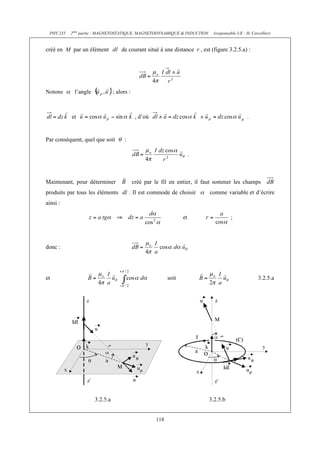 PHY 235   2ème partie : MAGNETOSTATIQUE, MAGNETODYNAMIQUE & INDUCTION       (responsable UE : H. Cercellier)


créé en M par un élément            de courant situé à une distance r , est (figure 3.2.5.a) :




Notons      l’angle             ; alors :



           et                                , d’où                                            .


Par conséquent, quel que soit         :

                                                                        .



Maintenant, pour déterminer                 créé par le fil en entier, il faut sommer les champs
produits par tous les éléments dl . Il est commode de choisir               comme variable et d’écrire
ainsi :

                                                                   et                 ;




donc :




et                                                          soit                                      3.2.5.a




                      3.2.5.a                                               3.2.5.b


                                                      118
 