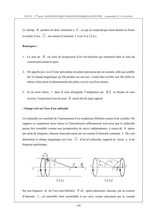 PHY 235   2ème partie : MAGNETOSTATIQUE, MAGNETODYNAMIQUE & INDUCTION      (responsable UE : H. Cercellier)




Le champ          produit est donc colinéaire à      , ce qui ne surprend pas étant donnée la forme

toroïdale d’axe        , du courant d’intensité I (voir le § 3.2.4.).


Remarques :


1. Le sens de          est celui de progression d’un tire-bouchon qui tournerait dans le sens du
    courant parcourant la spire.


2. On appelle face nord d’une spire plane circulaire parcourue par un courant, celle que semble
    fuir le champ magnétique qu’elle produit sur son axe ; l’autre face est dite sud. On utilise le
    même critère pour la dénomination des pôles nord et sud d’un aimant.


3. Si on avait choisi I dans le sens rétrograde, l’intégration sur                    se faisant en sens

    inverse, l’expression trouvée pour        aurait été du signe opposé.


- Champ créé sur l’axe d’un solénoïde


Un solénoïde est constitué de l’enroulement d’un conducteur filiforme autour d’un cylindre. On
suppose ce conducteur assez mince et l’enroulement suffisamment serré pour que le solénoïde
puisse être considéré comme une juxtaposition de spires indépendantes, à raison de N spires
par unité de longueur, chacune étant parcourue par un courant d’intensité constante I . On veut

déterminer le champ magnétique sur l’axe             d’un tel solénoïde, supposé de rayon a et de
longueur quelconque.




                               3.2.5.c                                      3.2.5.d


Sur une longueur dz de l’axe sont bobinées                spires parcourue, chacune, par un courant
d’intensité I , cet ensemble étant assimilable à une spire unique parcourue par le courant


                                                  120
 