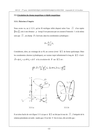 PHY 235   2ème partie : MAGNETOSTATIQUE, MAGNETODYNAMIQUE & INDUCTION         (responsable UE : H. Cercellier)


3.3. Circulation du champ magnétique et dipôle magnétique


3.3.1. Théorème d’Ampère


Nous avons vu, au § 3.2.5., qu’un fil rectiligne infini disposé selon l’axe                      d’un repère
        , crée à une distance       lorsqu’il est parcouru par un courant d’intensité I et de même

sens que       , un champ       s’écrivant, dans les coordonnées cylindriques :




Considérons, alors, au voisinage de ce fil, un contour fermé                 de forme quelconque. Dans

les coordonnées choisies (cylindriques), un vecteur trajet infinitésimal le long de                     s’écrit

                                 et la circulation de      sur       est :




                      3.3.1.a                                                3.3.1.b


Il est alors facile de voir (figure 3.3.1.a) que si       ne fait pas le tour de          , l’intégrale de la
relation précédente est nulle ; tandis que s’il en fait N fois le tour, elle est telle que :




                                                  122
 
