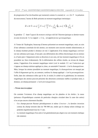 PHY 235   2ème partie : MAGNETOSTATIQUE, MAGNETODYNAMIQUE & INDUCTION   (responsable UE : H. Cercellier)


de progression d’un tire-bouchon qui tournerait comme le courant) et                          la pulsation
du mouvement, l’atome de Bohr présente un moment magnétique intrinsèque :




la grandeur        étant l’opposé du moment cinétique réel de l’électron (puisque ce dernier tourne
en sens inverse de I ). Le rapport               est appelé facteur gyromagnétique.


A l’instar de l’hydrogène, beaucoup d’atomes présentent un moment magnétique, mais, au sein
d’une substance constituée de tels atomes, ces moments sont souvent orientés aléatoirement, et
le champ résultant produit à distance est nul. L’application d’un champ magnétique extérieur
sur une substance provoque, d’une part, une déformation des orbites électroniques de ses atomes
et, d’autre part, l’alignement selon sa direction et son sens, de leur moment magnétique (s’ils en
possèdent un, bien évidemment). De la déformation des orbites résulte, au niveau de chaque
atome, l’apparition d’un moment magnétique induit (voir le module 3.5. sur l’induction) qui
s’oppose au champ extérieur appliqué et, donc, en amoindrit l’intensité : c’est le diamagnétisme.
Mais, lorsque les atomes possèdent un moment magnétique, le diamagnétisme est masqué par
l’effet d’alignement qui lui, au contraire, renforce le champ appliqué : c’est le paramagnétisme.
Enfin, dans des substances telles que le fer, le nickel, le cobalt ou le gadolinium, les moments
magnétiques des atomes peuvent présenter des directions communes stables et produire ainsi, à
distance, un champ permanent : c’est le ferromagnétisme.


- Niveau macroscopique


On constate l’existence d’un champ magnétique sur les planètes et les étoiles ; la cause
(présence d’hypothétiques courants de particules chargées circulant dans le cœur des astres)
n’en est pas encore clairement élucidée.
-     Ces champs peuvent fluctuer périodiquement et même s’inverser ; la dernière inversion
      connue du champ terrestre date de 700 000 ans, tandis que le champ solaire échange ses
      polarités régulièrement tous les 11 ans.
-     Le moment magnétique d’un astre n’est généralement pas aligné avec son moment cinétique
      (de rotation).




                                                   129
 