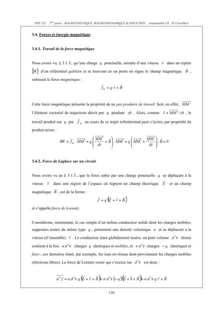 PHY 235   2ème partie : MAGNETOSTATIQUE, MAGNETODYNAMIQUE & INDUCTION     (responsable UE : H. Cercellier)


3.4. Forces et énergie magnétique


3.4.1. Travail de la force magnétique


Nous avons vu, § 3.1.3., qu’une charge q ponctuelle, animée d’une vitesse                dans un repère

     d’un référentiel galiléen et se trouvant en un point où règne le champ magnétique                        ,
subissait la force magnétique :




Cette force magnétique présente la propriété de ne pas produire de travail. Soit, en effet,

l’élément vectoriel de trajectoire décrit par q pendant           . Alors, comme                        , le

travail produit sur q par          au cours de ce trajet infinitésimal peut s’écrire, par propriété du
produit mixte :




3.4.2. Force de Laplace sur un circuit


Nous avons vu au § 3.1.3., que la force subie par une charge ponctuelle q se déplaçant à la
vitesse       dans une région de l’espace où règnent un champ électrique                   et un champ

magnétique        , est de la forme :


et s’appelle force de Lorentz.


Considérons, maintenant, le cas simple d’un milieu conducteur solide dont les charges mobiles,
supposées toutes du même type q , présentent une densité volumique n et se déplacent à la
vitesse (d’ensemble)       . Le conducteur étant globalement neutre, un petit volume                 donné

contient à la fois          charges q identiques et mobiles, et           charges           identiques et
fixes ; ces dernières étant, par exemple, les ions en réseau dont proviennent les charges mobiles
(électrons libres). La force de Lorentz totale qui s’exerce sur         est donc :




                                                  130
 