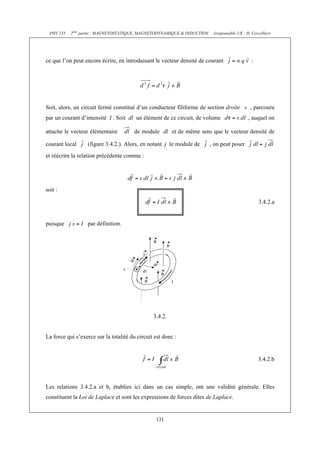 PHY 235   2ème partie : MAGNETOSTATIQUE, MAGNETODYNAMIQUE & INDUCTION    (responsable UE : H. Cercellier)




ce que l’on peut encore écrire, en introduisant le vecteur densité de courant                   :




Soit, alors, un circuit fermé constitué d’un conducteur filiforme de section droite            , parcouru
par un courant d’intensité I . Soit dl un élément de ce circuit, de volume                    , auquel on

attache le vecteur élémentaire         de module dl et de même sens que le vecteur densité de

courant local      (figure 3.4.2.). Alors, en notant j le module de       , on peut poser
et réécrire la relation précédente comme :




soit :

                                                                                                    3.4.2.a


puisque            par définition.




                                                3.4.2.


La force qui s’exerce sur la totalité du circuit est donc :


                                                                                                    3.4.2.b



Les relations 3.4.2.a et b, établies ici dans un cas simple, ont une validité générale. Elles
constituent la Loi de Laplace et sont les expressions de forces dites de Laplace.


                                                 131
 