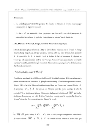 PHY 235    2ème partie : MAGNETOSTATIQUE, MAGNETODYNAMIQUE & INDUCTION         (responsable UE : H. Cercellier)




Remarques :


1. La loi de Laplace n’est vérifiée que pour des circuits, ou éléments de circuits, parcourus par
     des courants en régime permanent.


2. La force           est mesurable. Il ne s’agit donc pas d’un artifice de calcul permettant de

     déterminer la résultante          qui, elle, est appliquée au centre d’inertie du circuit.


3.4.3. Théorème de Maxwell, énergie potentielle d’interaction magnétique


Selon la Loi de Laplace (relation 3.4.2.b), un circuit fermé parcouru par un courant et plongé
dans le champ magnétique créé par un second circuit, subit une force d’interaction résultante
     . Si, sous l’effet de      , le premier circuit se déplace, la force d’interaction            dépense un
travail qui est nécessairement prélevé sur l’énergie d’ensemble des deux circuits. C’est cette
énergie d’ensemble, appelée énergie potentielle d’interaction magnétique, qu’en définitive nous
cherchons à exprimer ici.


- Théorème (du flux coupé) de Maxwell


Considérons un circuit fermé filiforme indéformable (ou très lentement déformable) parcouru
par un courant constant d’intensité I , plongé dans un champ               maintenu également constant.

D’après 3.4.2.a, la force d’interaction électromagnétique qui s’exerce sur chaque élément

du circuit est                         (le sens de ces éléments ayant été choisi identique à celui du

courant). S’il en résulte, pour chaque élément, un déplacement infinitésimal                        particulier
(infiniment lent pour ne pas créer de fém d’induction, comme nous le verrons plus loin), les
forces d’interaction électromagnétique ont dépensé le travail :




Or                peut s’écrire              ,         étant la surface du parallélogramme construit sur

les deux vecteurs                 et        , et        le vecteur unitaire normal de même sens que


                                                      132
 