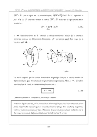PHY 235    2ème partie : MAGNETOSTATIQUE, MAGNETODYNAMIQUE & INDUCTION    (responsable UE : H. Cercellier)



                  (voir la figure 3.4.3.a). Par conséquent,                                    représente le

flux             de      à travers l’élément de surface             balayé par le déplacement, et l’on
peut écrire :

                                                                                                        3.4.3.a



si             représente le flux de     à travers la surface infinitésimale balayée par la totalité du
circuit au cours de son déplacement élémentaire.                 est encore appelé flux coupé par le
circuit et noté           .




                          3.4.3.a                                             3.4.3.b


Le travail dépensé par les forces d’interaction magnétique lorsque le circuit effectue un
déplacement fini, peut être obtenu en intégrant la relation précédente. Alors, si                  est le flux
total coupé par le circuit au cours de ce déplacement, on a :


                                                                                                        3.4.3.b


Ce résultat constitue le Théorème de Maxwell qui s’énonce :


Le travail dépensé par les forces d’interaction électromagnétique qui s’exercent sur un circuit
fermé indéformable parcouru par un courant constant et plongé dans un champ magnétique
extérieur maintenu constant, est égal à l’intensité du courant dans le circuit, multipliée par le
flux coupé au cours du déplacement infiniment lent effectué par le circuit.




                                                    133
 