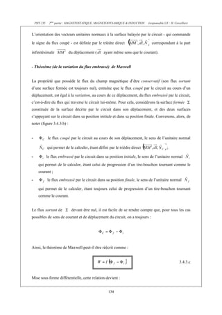 PHY 235    2ème partie : MAGNETOSTATIQUE, MAGNETODYNAMIQUE & INDUCTION     (responsable UE : H. Cercellier)


L’orientation des vecteurs unitaires normaux à la surface balayée par le circuit - qui commande

le signe du flux coupé - est définie par le trièdre direct                       correspondant à la part

infinitésimale              du déplacement (      ayant même sens que le courant).


- Théorème (de la variation du flux embrassé) de Maxwell


La propriété que possède le flux du champ magnétique d’être conservatif (son flux sortant
d’une surface fermée est toujours nul), entraîne que le flux coupé par le circuit au cours d’un
déplacement, est égal à la variation, au cours de ce déplacement, du flux embrassé par le circuit,
c’est-à-dire du flux qui traverse le circuit lui-même. Pour cela, considérons la surface fermée
constituée de la surface décrite par le circuit dans son déplacement, et des deux surfaces
s’appuyant sur le circuit dans sa position initiale et dans sa position finale. Convenons, alors, de
noter (figure 3.4.3.b) :


-              le flux coupé par le circuit au cours de son déplacement, le sens de l’unitaire normal

              qui permet de le calculer, étant défini par le trièdre direct                   ;

-             le flux embrassé par le circuit dans sa position initiale, le sens de l’unitaire normal
      qui permet de le calculer, étant celui de progression d’un tire-bouchon tournant comme le
      courant ;
-             le flux embrassé par le circuit dans sa position finale, le sens de l’unitaire normal

      qui permet de le calculer, étant toujours celui de progression d’un tire-bouchon tournant
      comme le courant.


Le flux sortant de            devant être nul, il est facile de se rendre compte que, pour tous les cas
possibles de sens de courant et de déplacement du circuit, on a toujours :




Ainsi, le théorème de Maxwell peut-il être réécrit comme :


                                                                                                        3.4.3.c


Mise sous forme différentielle, cette relation devient :


                                                     134
 