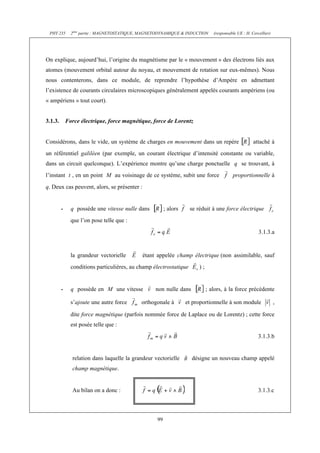 PHY 235       2ème partie : MAGNETOSTATIQUE, MAGNETODYNAMIQUE & INDUCTION      (responsable UE : H. Cercellier)




On explique, aujourd’hui, l’origine du magnétisme par le « mouvement » des électrons liés aux
atomes (mouvement orbital autour du noyau, et mouvement de rotation sur eux-mêmes). Nous
nous contenterons, dans ce module, de reprendre l’hypothèse d’Ampère en admettant
l’existence de courants circulaires microscopiques généralement appelés courants ampériens (ou
« ampériens » tout court).


3.1.3.       Force électrique, force magnétique, force de Lorentz


Considérons, dans le vide, un système de charges en mouvement dans un repère                          attaché à
un référentiel galiléen (par exemple, un courant électrique d’intensité constante ou variable,
dans un circuit quelconque). L’expérience montre qu’une charge ponctuelle q se trouvant, à
l’instant t , en un point M au voisinage de ce système, subit une force                   proportionnelle à
q. Deux cas peuvent, alors, se présenter :


         -     q possède une vitesse nulle dans          ; alors    se réduit à une force électrique
               que l’on pose telle que :
                                                                                                         3.1.3.a


               la grandeur vectorielle       étant appelée champ électrique (non assimilable, sauf
               conditions particulières, au champ électrostatique       );


         -     q possède en M une vitesse          non nulle dans            ; alors, à la force précédente

               s’ajoute une autre force      orthogonale à         et proportionnelle à son module                 ,

               dite force magnétique (parfois nommée force de Laplace ou de Lorentz) ; cette force
               est posée telle que :
                                                                                                         3.1.3.b


               relation dans laquelle la grandeur vectorielle        désigne un nouveau champ appelé
               champ magnétique.


               Au bilan on a donc :                                                                      3.1.3.c



                                                    99
 