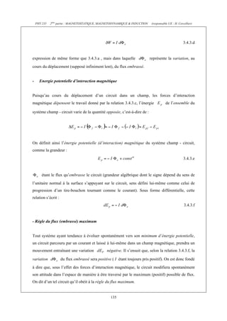 PHY 235   2ème partie : MAGNETOSTATIQUE, MAGNETODYNAMIQUE & INDUCTION    (responsable UE : H. Cercellier)




                                                                                                      3.4.3.d


expression de même forme que 3.4.3.a , mais dans laquelle                   représente la variation, au
cours du déplacement (supposé infiniment lent), du flux embrassé.


-     Energie potentielle d’interaction magnétique


Puisqu’au cours du déplacement d’un circuit dans un champ, les forces d’interaction
magnétique dépensent le travail donné par la relation 3.4.3.c, l’énergie                de l’ensemble du

système champ - circuit varie de la quantité opposée, c’est-à-dire de :




On définit ainsi l’énergie potentielle (d’interaction) magnétique du système champ - circuit,
comme la grandeur :

                                                                                                      3.4.3.e


        étant le flux qu’embrasse le circuit (grandeur algébrique dont le signe dépend du sens de
l’unitaire normal à la surface s’appuyant sur le circuit, sens défini lui-même comme celui de
progression d’un tire-bouchon tournant comme le courant). Sous forme différentielle, cette
relation s’écrit :
                                                                                                      3.4.3.f


- Règle du flux (embrassé) maximum


Tout système ayant tendance à évoluer spontanément vers son minimum d’énergie potentielle,
un circuit parcouru par un courant et laissé à lui-même dans un champ magnétique, prendra un
mouvement entraînant une variation               négative. Il s’ensuit que, selon la relation 3.4.3.f, la

variation            du flux embrassé sera positive ( I étant toujours pris positif). On est donc fondé
à dire que, sous l’effet des forces d’interaction magnétique, le circuit modifiera spontanément
son attitude dans l’espace de manière à être traversé par le maximum (positif) possible de flux.
On dit d’un tel circuit qu’il obéit à la règle du flux maximum.


                                                   135
 