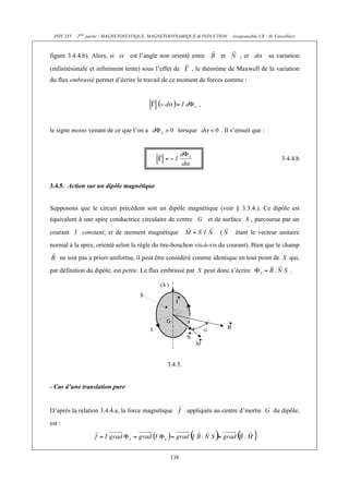 PHY 235   2ème partie : MAGNETOSTATIQUE, MAGNETODYNAMIQUE & INDUCTION   (responsable UE : H. Cercellier)



figure 3.4.4.b). Alors, si      est l’angle non orienté entre        et      , et           sa variation

(infinitésimale et infiniment lente) sous l’effet de     , le théorème de Maxwell de la variation
du flux embrassé permet d’écrire le travail de ce moment de forces comme :


                                                             ,



le signe moins venant de ce que l’on a             lorsque           . Il s’ensuit que :



                                                                                                   3.4.4.b



3.4.5. Action sur un dipôle magnétique


Supposons que le circuit précédent soit un dipôle magnétique (voir § 3.3.4.). Ce dipôle est
équivalent à une spire conductrice circulaire de centre          et de surface S , parcourue par un

courant I constant, et de moment magnétique                          (     étant le vecteur unitaire
normal à la spire, orienté selon la règle du tire-bouchon vis-à-vis du courant). Bien que le champ
    ne soit pas a priori uniforme, il peut être considéré comme identique en tout point de S qui,
par définition du dipôle, est petite. Le flux embrassé par S peut donc s’écrire                        .




                                               3.4.5.


- Cas d’une translation pure


D’après la relation 3.4.4.a, la force magnétique        appliquée au centre d’inertie G du dipôle,
est :




                                                138
 