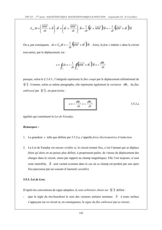 PHY 235   2ème partie : MAGNETOSTATIQUE, MAGNETODYNAMIQUE & INDUCTION   (responsable UE : H. Cercellier)




On a, par conséquent,                                        . Ainsi, la fem « induite » dans le circuit

tout entier, par le déplacement, est :




puisque, selon le § 3.4.3., l’intégrale représente le flux coupé par le déplacement infinitésimal de
       . Comme, selon ce même paragraphe, elle représente également la variation                    du flux

embrassé par          , on peut écrire :



                                                                                                     3.5.2.a



égalités qui constituent la Loi de Faraday.


Remarques :


1. La grandeur e telle que définie par 3.5.2.a, s’appelle force électromotrice d’induction.


2. La Loi de Faraday est encore vérifiée si, le circuit restant fixe, c’est l’aimant qui se déplace
      (bien qu’alors on ne puisse plus définir, à proprement parler, de vitesse de déplacement des
      charges dans le circuit, sinon par rapport au champ magnétique). Elle l’est toujours, si tout
      reste immobile,       seul variant (comme dans le cas où ce champ est produit par une spire
      fixe parcourue par un courant d’intensité variable).


3.5.3. Loi de Lenz


D’après les conventions de signe adoptées, le sens arbitraire choisi sur             définit :

-     (par la règle du tire-bouchon) le sens des vecteurs unitaire normaux               à toute surface
      s’appuyant sur ce circuit et, en conséquence, le signe du flux embrassé par ce circuit ;


                                                  142
 