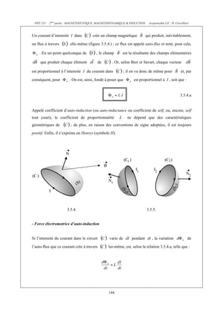 PHY 235   2ème partie : MAGNETOSTATIQUE, MAGNETODYNAMIQUE & INDUCTION     (responsable UE : H. Cercellier)



Un courant d’intensité I dans         crée un champ magnétique           qui produit, inévitablement,

un flux à travers      elle-même (figure 3.5.4.) ; ce flux est appelé auto-flux et noté, pour cela,

    . En un point quelconque de         , le champ          est la résultante des champs élémentaires

     que produit chaque élément             de     . Or, selon Biot et Savart, chaque vecteur

est proportionnel à l’intensité I du courant dans           ; il en va donc de même pour            et, par

conséquent, pour       . On est, ainsi, fondé à poser que         est proportionnel à I , soit que :


                                                                                                    3.5.4.a


Appelé coefficient d’auto-induction (ou auto-inductance ou coefficient de self, ou, encore, self
tout court), le coefficient de proportionnalité         L     ne dépend que des caractéristiques
géométriques de         ; de plus, en raison des conventions de signe adoptées, il est toujours
positif. Enfin, il s’exprime en Henrys (symbole H).




                      3.5.4.                                              3.5.5.


- Force électromotrice d’auto-induction


Si l’intensité du courant dans le circuit        varie de dI pendant dt , la variation                    de

l’auto-flux que ce courant crée à travers        lui-même, est, selon la relation 3.5.4.a, telle que :




                                                 144
 