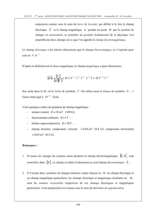 PHY 235    2ème partie : MAGNETOSTATIQUE, MAGNETODYNAMIQUE & INDUCTION   (responsable UE : H. Cercellier)


             expression connue sous le nom de force de Lorentz, qui définit à la fois le champ
             électrique      et le champ magnétique        produit au point M par le système de
             charges en mouvement, et constitue un postulat fondamental de la physique. Cet
             ensemble de deux champs est ce que l’on appelle le champ électromagnétique.


Le champ électrique a les mêmes dimensions que le champ électrostatique, et s’exprime pour
cela en          .


D’après la définition de la force magnétique, le champ magnétique a pour dimensions :




Son unité dans le SI, est le Tesla de symbole T . On utilise aussi le Gauss de symbole G ,
Gauss étant égal à         Tesla.


Voici quelques ordres de grandeur de champ magnétique :
    -     aimant courant               (100 G);
    -     électroaimant ordinaire          ;
    -     bobine supraconductrice              ;
    -     champ terrestre, composante verticale                 (0,4 G), composante horizontale
                     (0,3 G).


Remarques :


1. Si toutes les charges du système sensé produire le champ électromagnétique                         sont

    immobiles dans         , ce champ se réduit évidemment au seul champ électrostatique                .


2. S’il existe deux systèmes de charges distincts créant chacun en M un champ électrique et
    un champ magnétique particuliers, les champs électrique et magnétique résultants en M ,
    sont les sommes vectorielles respectives de ces champs électriques et magnétiques
    particuliers. Cette proposition est connue sous le nom de théorème de superposition.




                                                   100
 