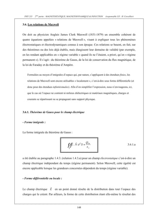 PHY 235   2ème partie : MAGNETOSTATIQUE, MAGNETODYNAMIQUE & INDUCTION         (responsable UE : H. Cercellier)


3.6. Les relations de Maxwell


On doit au physicien Anglais James Clerk Maxwell (1831-1879) un ensemble cohérent de
quatre équations appelées « relations de Maxwell », visant à expliquer tous les phénomènes
électrostatiques et électrodynamiques connus à son époque. Ces relations se basent, en fait, sur
des théorèmes ou des lois déjà établis, mais élargissent leur domaine de validité (par exemple,
en les rendant applicables en « régime variable » quand ils ne l’étaient, a priori, qu’en « régime
permanent »). Il s’agit : du théorème de Gauss, de la loi de conservation du flux magnétique, de
la loi de Faraday et du théorème d’Ampère.


    Formulées au moyen d’intégrales d’espace qui, par nature, s’appliquent à des étendues finies, les

    relations de Maxwell sont encore utilisables « localement », c’est-à-dire sous forme différentielle (et

    donc pour des étendues infinitésimales). Afin d’en simplifier l’expression, nous n’envisageons, ici,

    que le cas où l’espace ne contient ni milieux diélectriques ni matériaux magnétiques, charges et

    courants se répartissant ou se propageant sans support physique.



3.6.1. Théorème de Gauss pour le champ électrique


- Forme intégrale :


La forme intégrale du théorème de Gauss :



                                                                                                        3.6.1.a



a été établie au paragraphe 1.4.3. (relation 1.4.3.a) pour un champ électrostatique c’est-à-dire un
champ électrique indépendant du temps (régime permanent). Selon Maxwell, cette égalité est
encore applicable lorsque les grandeurs concernées dépendent du temps (régime variable).


- Forme différentielle ou locale :


Le champ électrique           en un point donné résulte de la distribution dans tout l’espace des
charges qui le créent. Par ailleurs, la forme de cette distribution étant elle-même le résultat des



                                                   148
 