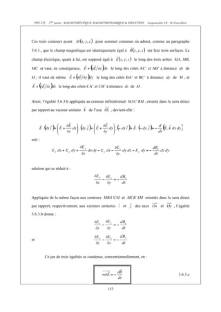 PHY 235   2ème partie : MAGNETOSTATIQUE, MAGNETODYNAMIQUE & INDUCTION     (responsable UE : H. Cercellier)




Ces trois contours ayant                pour sommet commun on admet, comme au paragraphe

3.6.1., que le champ magnétique est identiquement égal à                    sur leur trois surfaces. Le

champ électrique, quant à lui, est supposé égal à                le long des trois arêtes MA, MB,

MC et vaut, en conséquence,                       le long des côtés AC’ et AB’ à distance dx de

M ; il vaut de même                      le long des côtés BA’ et BC’ à distance dy de M , et

                  le long des côtés CA’ et CB’ à distance dz de M .


Ainsi, l’égalité 3.6.3.b appliquée au contour infinitésimal MAC’BM , orienté dans le sens direct

par rapport au vecteur unitaire     de l’axe      , devient-elle :




soit :




relation qui se réduit à :




Appliquée de la même façon aux contours MBA’CM et MCB’AM orientés dans le sens direct

par rapport, respectivement, aux vecteurs unitaires       et         des axes         et         , l’égalité
3.6.3.b donne :




et



         Ce jeu de trois égalités se condense, conventionnellement, en :



                                                                                                     3.6.3.c


                                                153
 