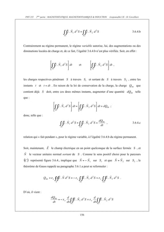 PHY 235    2ème partie : MAGNETOSTATIQUE, MAGNETODYNAMIQUE & INDUCTION        (responsable UE : H. Cercellier)




                                                                                                        3.6.4.b



Contrairement au régime permanent, le régime variable autorise, lui, des augmentations ou des
diminutions locales de charge et, de ce fait, l’égalité 3.6.4.b n’est plus vérifiée. Soit, en effet :



                                                 et                                ,



les charges respectives pénétrant         à travers       et sortant de         à travers          , entre les

instants      et         . En raison de la loi de conservation de la charge, la charge                      que

contient déjà        doit, entre ces deux mêmes instants, augmenter d’une quantité                         telle
que :

                                                                               ;


donc, telle que :

                                                                           ,                            3.6.4.c



relation qui « fait pendant », pour le régime variable, à l’égalité 3.6.4.b du régime permanent.


Soit, maintenant,        le champ électrique en un point quelconque de la surface fermée                    , et

     le vecteur unitaire normal sortant de         . Comme le sens positif choisi pour le parcours

        représenté figure 3.6.4., implique que                sur         et que                 sur        , le
théorème de Gauss rappelé au paragraphe 3.6.1.a peut se reformuler :


                                                                                          .



D’où, il vient :




                                                  156
 