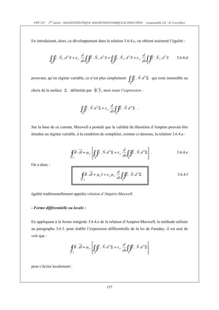 PHY 235     2ème partie : MAGNETOSTATIQUE, MAGNETODYNAMIQUE & INDUCTION    (responsable UE : H. Cercellier)




En introduisant, alors, ce développement dans la relation 3.6.4.c, on obtient aisément l’égalité :



                                                                                                     3.6.4.d




prouvant, qu’en régime variable, ce n’est plus simplement                       qui reste insensible au


choix de la surface       délimitée par       , mais toute l’expression :



                                                                     .



Sur la base de ce constat, Maxwell a postulé que la validité du théorème d’Ampère pouvait être
étendue au régime variable, à la condition de compléter, comme ci-dessous, la relation 3.6.4.a :



                                                                               .                     3.6.4.e


On a donc :

                                                                                                     3.6.4.f



égalité traditionnellement appelée relation d’Ampère-Maxwell.


- Forme différentielle ou locale :


En appliquant à la forme intégrale 3.6.4.e de la relation d’Ampère-Maxwell, la méthode utilisée
au paragraphe 3.6.3. pour établir l’expression différentielle de la loi de Faraday, il est aisé de
voir que :




peut s’écrire localement :




                                                 157
 