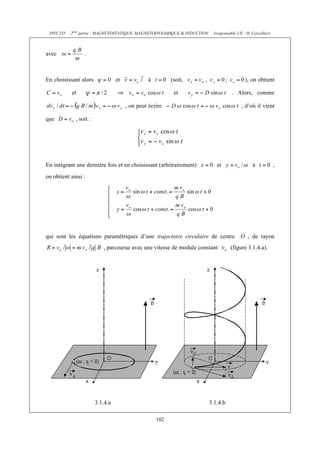 PHY 235   2ème partie : MAGNETOSTATIQUE, MAGNETODYNAMIQUE & INDUCTION    (responsable UE : H. Cercellier)



avec             .



En choisissant alors              et             à         (soit,                          ), on obtient

           et                                               et                      . Alors, comme

                                       , on peut écrire                                  ; d’où il vient

que          , soit :




En intégrant une dernière fois et en choisissant (arbitrairement)           et                 à             ,
on obtient ainsi :




qui sont les équations paramétriques d’une trajectoire circulaire de centre              O , de rayon
                           , parcourue avec une vitesse de module constant         (figure 3.1.4.a).




                        3.1.4.a                                          3.1.4.b

                                                     102
 