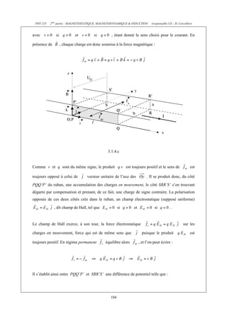 PHY 235   2ème partie : MAGNETOSTATIQUE, MAGNETODYNAMIQUE & INDUCTION         (responsable UE : H. Cercellier)


avec           si            et         si        , étant donné le sens choisi pour le courant. En

présence de         , chaque charge est donc soumise à la force magnétique :




                                                3.1.4.c


Comme v et q sont du même signe, le produit                  est toujours positif et le sens de              est

toujours opposé à celui de          vecteur unitaire de l’axe des           . Il se produit donc, du côté
PQQ’P’ du ruban, une accumulation des charges en mouvement, le côté SRR’S’ s’en trouvant
dégarni par compensation et prenant, de ce fait, une charge de signe contraire. La polarisation
opposée de ces deux côtés crée dans le ruban, un champ électrostatique (supposé uniforme)
              , dit champ de Hall, tel que              si        et             si          .


Le champ de Hall exerce, à son tour, la force électrostatique                                           sur les

charges en mouvement, force qui est de même sens que                     puisque le produit                  est

toujours positif. En régime permanent          équilibre alors         , et l’on peut écrire :




Il s’établit ainsi entre PQQ’P’ et SRR’S’ une différence de potentiel telle que :




                                                  104
 