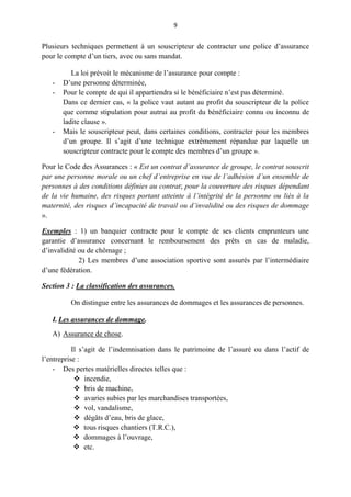 9
Plusieurs techniques permettent à un souscripteur de contracter une police d’assurance
pour le compte d’un tiers, avec ou sans mandat.
La loi prévoit le mécanisme de l’assurance pour compte :
- D’une personne déterminée,
- Pour le compte de qui il appartiendra si le bénéficiaire n’est pas déterminé.
Dans ce dernier cas, « la police vaut autant au profit du souscripteur de la police
que comme stipulation pour autrui au profit du bénéficiaire connu ou inconnu de
ladite clause ».
- Mais le souscripteur peut, dans certaines conditions, contracter pour les membres
d’un groupe. Il s’agit d’une technique extrêmement répandue par laquelle un
souscripteur contracte pour le compte des membres d’un groupe ».
Pour le Code des Assurances : « Est un contrat d’assurance de groupe, le contrat souscrit
par une personne morale ou un chef d’entreprise en vue de l’adhésion d’un ensemble de
personnes à des conditions définies au contrat; pour la couverture des risques dépendant
de la vie humaine, des risques portant atteinte à l’intégrité de la personne ou liés à la
maternité, des risques d’incapacité de travail ou d’invalidité ou des risques de dommage
».
Exemples : 1) un banquier contracte pour le compte de ses clients emprunteurs une
garantie d’assurance concernant le remboursement des prêts en cas de maladie,
d’invalidité ou de chômage ;
2) Les membres d’une association sportive sont assurés par l’intermédiaire
d’une fédération.
Section 3 : La classification des assurances.
On distingue entre les assurances de dommages et les assurances de personnes.
I. Les assurances de dommage.
A) Assurance de chose.
Il s’agit de l’indemnisation dans le patrimoine de l’assuré ou dans l’actif de
l’entreprise :
- Des pertes matérielles directes telles que :
 incendie,
 bris de machine,
 avaries subies par les marchandises transportées,
 vol, vandalisme,
 dégâts d’eau, bris de glace,
 tous risques chantiers (T.R.C.),
 dommages à l’ouvrage,
 etc.
 