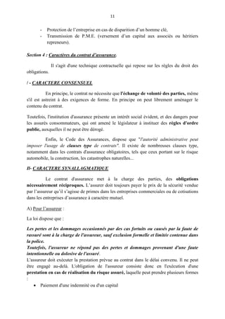 11
- Protection de l’entreprise en cas de disparition d’un homme clé,
- Transmission de P.M.E. (versement d’un capital aux associés ou héritiers
repreneurs).
Section 4 : Caractères du contrat d’assurance.
Il s'agit d'une technique contractuelle qui repose sur les règles du droit des
obligations.
/ - CARACTERE CONSENSUEL
En principe, le contrat ne nécessite que l'échange de volonté des parties, même
s'il est astreint à des exigences de forme. En principe on peut librement aménager le
contenu du contrat.
Toutefois, l'institution d'assurance présente un intérêt social évident, et des dangers pour
les assurés consommateurs, qui ont amené le législateur à instituer des règles d'ordre
public, auxquelles il ne peut être dérogé.
Enfin, le Code des Assurances, dispose que "l'autorité administrative peut
imposer l'usage de clauses type de contrats". Il existe de nombreuses clauses type,
notamment dans les contrats d'assurance obligatoires, tels que ceux portant sur le risque
automobile, la construction, les catastrophes naturelles...
Il- CARACTERE SYNALLAGMATIQUE
Le contrat d'assurance met à la charge des parties, des obligations
nécessairement réciproques. L’assurer doit toujours payer le prix de la sécurité vendue
par l’assureur qu’il s’agisse de primes dans les entreprises commerciales ou de cotisations
dans les entreprises d’assurance à caractère mutuel.
A) Pour l’assureur :
La loi dispose que :
Les pertes et les dommages occasionnés par des cas fortuits ou causés par la faute de
rassuré sont à la charge de l'assureur, sauf exclusion formelle et limitée contenue dans
la police.
Toutefois, l'assureur ne répond pas des pertes et dommages provenant d'une faute
intentionnelle ou dolosive de l'assuré.
L'assureur doit exécuter la prestation prévue au contrat dans le délai convenu. Il ne peut
être engagé au-delà. L'obligation de l'assureur consiste donc en l'exécution d'une
prestation en cas de réalisation du risque assuré, laquelle peut prendre plusieurs formes
:
 Paiement d'une indemnité ou d'un capital
 