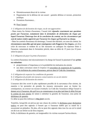 12
 Désintéressement direct de la victime
 Organisation de la défense de son assuré : garantie défense et recours, protection
juridique.
 Prestation d'assistance...
B) Pour l’assuré :
1- L’obligation de déclaration du risque, ou de son aggravation :
- Dans toutes les formes d'assurance, l’assuré doit répondre exactement aux questions
posées par l'assureur, notamment dans le formulaire de déclaration du risque par
lequel l'assureur l'interroge lors de la conclusion du contrat, sur les circonstances qui
sont de nature à faire apprécier par l'assureur les risques qu'il prend à sa charge.
- Dans les contrats d'assurance de dommage, l’assuré doit déclarer, en cours de contrat, les
circonstances nouvelles qui ont pour conséquence soit d'aggraver les risques, soit d'en
créer de nouveaux et rendent de ce fait inexactes ou caduques les réponses faites à
l'assureur, notamment dans le formulaire précité, dans un délai de 15 jours (ou 10 jours
selon les pays).
2- L’obligation de payer la prime d'assurance
Le contrat d'assurance met nécessairement à la charge de l'assuré le paiement d’une prime
ou cotisation:
 proportionnée à l'importance et à la probabilité de réalisation du sinistre
 aux dates convenues sinon il s'expose à la procédure de suspension de la garantie,
et de résiliation du contrat d'assurance, prévue dans le Code des Assurances..
3- L’obligation de respecter les conditions de garantie
4- L’obligation de prendre des mesures conservatoires en cas de sinistre
5- L’obligation de déclaration du sinistre :
L'assureur doit être averti le plus rapidement possible de la survenance d'un sinistre, de
manière à lui permettre de prendre les mesures nécessaires pour en limiter les
conséquences, ou exercer ses recours éventuels. Le Code des Assurances oblige l'assuré à
donner avis à l'assureur, dès qu'il en a eu connaissance et au plus tard dans le délai fixé par
le contrat de tout sinistre de nature à entraîner la garantie de l'assureur, sous peine de
déchéance de garantie.
Ce délai ne peut être inférieur à cinq jours ouvrés.
Toutefois, lorsqu'elle est prévue par une clause du contrat, la déchéance pour déclaration
tardive ne peut être opposée à l'assuré que si l'assureur établit que ce retard lui a
occasionné un préjudice. De plus, elle ne peut être opposée dans tous les cas où le retard
est dû à un cas fortuit ou de force majeure.
Enfin, la déchéance de garantie, est inopposable à la victime exerçant l'action directe.
 