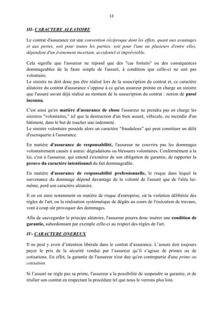 13
III- CARACTERE ALEATOIRE
Le contrat d'assurance est une convention réciproque dont les effets, quant aux avantages
et aux pertes, soit pour toutes les parties, soit pour l'une ou plusieurs d'entre elles,
dépendent d'un événement incertain, accidentel et imprévisible.
Cela signifie que l'assureur ne répond que des "cas fortuits" ou des conséquences
dommageables de la faute simple de l'assuré, à condition que celle-ci ne soit pas
volontaire.
Le sinistre ne doit donc pas être réalisé lors de la souscription du contrat et, ce caractère
aléatoire du contrat d'assurance s’oppose à ce qu'un assureur prenne en charge un sinistre
que l'assuré savait déjà réalisé au moment de la souscription du contrat : notion de passé
inconnu.
C'est ainsi qu'en matière d'assurance de chose l'assureur ne prendra pas en charge les
sinistres "volontaires," tel que la destruction d'un bien assuré, véhicule, ou incendie d'un
bâtiment, dans le but de toucher une indemnité.
Le sinistre volontaire possède alors un caractère "frauduleux" qui peut constituer un délit
d'escroquerie à l'assurance.
En matière d'assurance de responsabilité, l'assureur ne couvrira pas les dommages
volontairement causés à autrui: dégradations ou blessures volontaires. Conformément à la
loi, c'est à l'assureur, qui entend s'exonérer de son obligation de garantie, de rapporter la
preuve du caractère intentionnel du fait dommageable.
En matière d'assurance de responsabilité professionnelle, le risque dans lequel la
survenance du dommage dépend davantage de la volonté de l'assuré que de l'aléa lui-
même, perd son caractère aléatoire.
Il en est ainsi notamment en matière de risque d'entreprise, où la violation délibérée des
règles de l'art, ou la réalisation systématique de dégâts au cours de l'exécution de travaux,
vont à coup sûr provoquer des dommages.
Afin de sauvegarder le principe aléatoire, l'assureur pourra donc insérer une condition de
garantie, subordonnant par exemple celle-ci au respect des règles de l'art.
IV- CARACTERE ONEREUX
Il ne peut y avoir d’intention libérale dans le contrat d’assurance. L’assuré doit toujours
payer le prix de la sécurité vendue par l’assureur qu’il s’agisse de primes ou de
cotisations. En effet, la garantie de l'assureur n'est due qu'en contrepartie d'une prime ou
cotisation.
Si l’assuré ne règle pas sa prime, l'assureur a la possibilité de suspendre sa garantie, et de
résilier son contrat en respectant la procédure tel que nous le verrons plus loin.
 