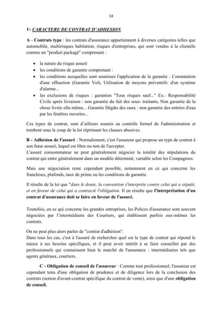 14
V- CARACTERE DE CONTRAT D’ADHESION
A - Contrats type : les contrats d'assurance appartiennent à diverses catégories telles que
automobile, multirisques habitation, risques d'entreprises, qui sont vendus à la clientèle
comme un "produit packagé" comprenant :
 la nature du risque assuré
 les conditions de garantie comprenant :
 les conditions auxquelles sont soumises l'application de la garantie : Constatation
d'une effraction (Garantie Vol), Utilisation de moyens préventifs: d'un système
d'alarme...
 les exclusions de risques : garanties "Tous risques sauf..." Ex.: Responsabilité
Civile après livraison : non garantie du fait des sous- traitants, Non garantie de la
chose livrée elle-même... Garantie Dégâts des eaux : non garantie des entrées d'eau
par les fenêtres ouvertes...
Ces types de contrat, sont d’ailleurs soumis au contrôle formel de l'administration et
tombent sous le coup de la loi réprimant les clauses abusives.
B - Adhésion de l'assuré : Normalement, c'est l'assureur qui propose un type de contrat à
son futur assuré, lequel est libre ou non de l'accepter.
L'assuré consommateur ne peut généralement négocier la totalité des stipulations du
contrat qui entre généralement dans un modèle déterminé, variable selon les Compagnies.
Mais une négociation reste cependant possible, notamment en ce qui concerne les
franchises, plafonds, taux de prime ou les conditions de garantie.
Il résulte de la loi que "dans le doute, la convention s'interprète contre celui qui a stipulé,
et en faveur de celui qui a contracté l'obligation. Il en résulte que l'interprétation d'un
contrat d'assurance doit se faire en faveur de l'assuré.
Toutefois, en ce qui concerne les grandes entreprises, les Polices d'assurance sont souvent
négociées par l’intermédiaire des Courtiers, qui établissent parfois eux-mêmes les
contrats.
On ne peut plus alors parler de "contrat d'adhésion".
Dans tous les cas, c'est à l'assuré de rechercher quel est le type de contrat qui répond le
mieux à ses besoins spécifiques, et il peut avoir intérêt à se faire conseiller par des
professionnels qui connaissent bien le marché de l'assurance : intermédiaires tels que
agents généraux, courtiers.
C - Obligation de conseil de l'assureur : Comme tout professionnel, l'assureur est
cependant tenu d'une obligation de prudence et de diligence lors de la conclusion des
contrats (notion d'avant-contrat spécifique du contrat de vente), ainsi que d'une obligation
de conseil.
 