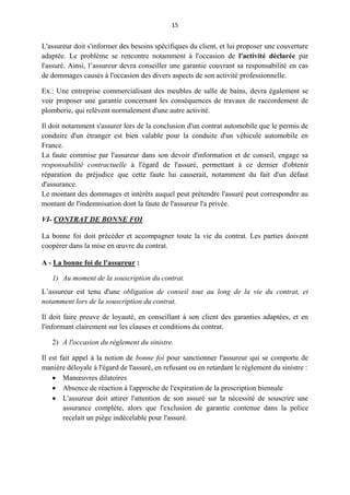 15
L'assureur doit s'informer des besoins spécifiques du client, et lui proposer une couverture
adaptée. Le problème se rencontre notamment à l'occasion de l'activité déclarée par
l'assuré. Ainsi, l’assureur devra conseiller une garantie couvrant sa responsabilité en cas
de dommages causés à l'occasion des divers aspects de son activité professionnelle.
Ex.: Une entreprise commercialisant des meubles de salle de bains, devra également se
voir proposer une garantie concernant les conséquences de travaux de raccordement de
plomberie, qui relèvent normalement d'une autre activité.
Il doit notamment s'assurer lors de la conclusion d'un contrat automobile que le permis de
conduire d'un étranger est bien valable pour la conduite d'un véhicule automobile en
France.
La faute commise par l'assureur dans son devoir d'information et de conseil, engage sa
responsabilité contractuelle à l'égard de l'assuré, permettant à ce dernier d'obtenir
réparation du préjudice que cette faute lui causerait, notamment du fait d'un défaut
d'assurance.
Le montant des dommages et intérêts auquel peut prétendre l'assuré peut correspondre au
montant de l'indemnisation dont la faute de l'assureur l'a privée.
VI- CONTRAT DE BONNE FOI
La bonne foi doit précéder et accompagner toute la vie du contrat. Les parties doivent
coopérer dans la mise en œuvre du contrat.
A - La bonne foi de l'assureur :
1) Au moment de la souscription du contrat.
L’assureur est tenu d'une obligation de conseil tout au long de la vie du contrat, et
notamment lors de la souscription du contrat.
Il doit faire preuve de loyauté, en conseillant à son client des garanties adaptées, et en
l'informant clairement sur les clauses et conditions du contrat.
2) A l'occasion du règlement du sinistre.
Il est fait appel à la notion de bonne foi pour sanctionner l'assureur qui se comporte de
manière déloyale à l'égard de l'assuré, en refusant ou en retardant le règlement du sinistre :
 Manœuvres dilatoires
 Absence de réaction à l'approche de l'expiration de la prescription biennale
 L'assureur doit attirer l'attention de son assuré sur la nécessité de souscrire une
assurance complète, alors que l'exclusion de garantie contenue dans la police
recelait un piège indécelable pour l'assuré.
 
