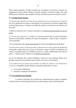 16
D'une manière générale, les juges estiment que la résistance de l'assureur à honorer ses
engagements devient abusive lorsque l'assureur maintient son refus de régler alors qu'il
détient tous les éléments selon lesquels le sinistre est effectivement couvert par le contrat.
B - La bonne foi de l'assuré :
1) L'assuré doit répondre de bonne foi aux questions qui lui sont posées par l'assureur
lors de la déclaration du risque et doit déclarer les circonstances nouvelles d'aggravation
de risque faute de quoi, il s'expose à la nullité du contrat en cas de preuve de mauvaise foi
de sa part.
A défaut de mauvaise foi, il s'expose seulement à la réduction proportionnelle de taux de
prime.
2) L'assuré doit respecter les conditions de garantie prévues dans la police d'assurance
(mesures de prévention, utilisation de moyens de protection...) faute de quoi il s'expose à
une non garantie.
3) Les conséquences de la faute intentionnelle de l'assuré sont légalement inassurables.
4) Il devra faire preuve de bonne foi dans la déclaration de sinistre (prise de mesures de
sauvegardes, préservation des recours de l'assureur, respect du délai de déclaration du
sinistre, accomplissement des formalités prévues au contrat, établissement d'un état de
pertes ...), faute de quoi il s'expose à une déchéance de garantie.
En cas de réalisation d'un sinistre frauduleux, l'assuré est non seulement déchu de la
garantie, mais pourra être poursuivi pour le délit d’escroquerie à l'assurance.
5) La mauvaise foi de l'assuré peut entraîner la nullité du contrat en cas d'assurances
excessives, susceptibles de faire obstacle au principe indemnitaire, à savoir :
 sur assurance frauduleuse
 assurances cumulatives frauduleuses
VII. UN CONTRAT SUCCESSIF
Le contrat d’assurance est un contrat qui s’échelonne dans le temps. La garantie
est prévue pour une durée qui peut être plus ou moins longue selon la période garantie.
 
