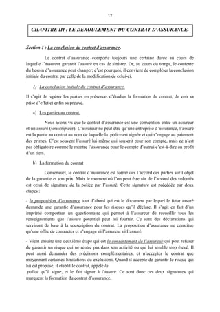 17
CHAPITRE III : LE DEROULEMENT DU CONTRAT D'ASSURANCE.
Section 1 : La conclusion du contrat d’assurance.
Le contrat d’assurance comporte toujours une certaine durée au cours de
laquelle l’assureur garantit l’assuré en cas de sinistre. Or, au cours du temps, le contexte
du besoin d’assurance peut changer; c’est pourquoi, il convient de compléter la conclusion
initiale du contrat par celle de la modification de celui-ci.
1) La conclusion initiale du contrat d’assurance.
Il s’agit de repérer les parties en présence, d’étudier la formation du contrat, de voir sa
prise d’effet et enfin sa preuve.
a) Les parties au contrat.
Nous avons vu que le contrat d’assurance est une convention entre un assureur
et un assuré (souscripteur). L’assureur ne peut être qu’une entreprise d’assurance, l’assuré
est la partie au contrat au nom de laquelle la .police est signée et qui s’engage au paiement
des primes. C’est souvent l’assuré lui-même qui souscrit pour son compte, mais ce n’est
pas obligatoire comme le montre l’assurance pour le compte d’autrui c’est-à-dire au profit
d’un tiers.
b) La formation du contrat
Consensuel, le contrat d’assurance est formé dès l’accord des parties sur l’objet
de la garantie et son prix. Mais le moment où l’on peut être sûr de l’accord des volontés
est celui de signature de la police par l’assuré. Cette signature est précédée par deux
étapes :
- la proposition d’assurance tout d’abord qui est le document par lequel le futur assuré
demande une garantie d’assurance pour les risques qu’il déclare. Il s’agit en fait d’un
imprimé comportant un questionnaire qui permet à l’assureur de recueillir tous les
renseignements que l’assuré potentiel peut lui fournir. Ce sont des déclarations qui
serviront de base à la souscription du contrat. La proposition d’assurance ne constitue
qu’une offre de contracter et n’engage ni l’assureur ni l’assuré.
- Vient ensuite une deuxième étape qui est le consentement de l’assureur qui peut refuser
de garantir un risque qui ne rentre pas dans son activité ou qui lui semble trop élevé. Il
peut aussi demander des précisions complémentaires, et n’accepter le contrat que
moyennant certaines limitations ou exclusions. Quand il accepte de garantir le risque qui
lui est proposé, il établit le contrat, appelé la
police qu’il signe, et le fait signer à l’assuré. Ce sont donc ces deux signatures qui
marquent la formation du contrat d’assurance.
 