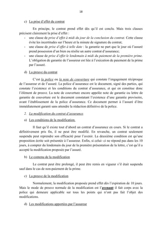 18
c) La prise d’effet du contrat
En principe, le contrat prend effet dès qu’il est conclu. Mais trois clauses
précisent clairement la prise d’effet :
- une clause de prise d’effet à midi du jour de la conclusion du contrat. Cette clause
évite les incertitudes sur l’heure et la minute de signature du contrat;
- une clause de prise d’effet à telle date : la garantie ne part que le jour où l’assuré
prend possession d’un bien ou résilie un autre contrat d’assurance;
- une clause de prise d’effet le lendemain à midi du paiement de la première prime.
L’obligation de garantie de l’assureur est liée à l’exécution de paiement de la prime
par l’assuré.
d) La preuve du contrat
C’est la police ou la note de couverture qui constate l’engagement réciproque
de l’assureur et de l’assuré. La police d’assurance est le document, signé des parties, qui
constate l’existence et les conditions du contrat d’assurance, et qui en constitue donc
l’élément de preuve. La note de couverture encore appelée note de garantie ou lettre de
garantie de couverture est le document constatant l’existence d’une garantie provisoire,
avant l’établissement de la police d’assurance. Ce document permet à l’assuré d’être
immédiatement garanti sans attendre la rédaction définitive de la police.
2. La modification du contrat d’assurance.
a) Les conditions de la modification.
Il faut qu’il existe tout d’abord un contrat d’assurance en cours. Si le contrat a
définitivement pris fin, il ne peut être modifié. En revanche, un contrat seulement
suspendu peut reprendre son efficacité pour l’avenir. La deuxième condition est qu’une
proposition écrite soit présentée à l’assureur. Enfin, si celui- ci ne répond pas dans les 10
jours, à compter du lendemain du jour de la première présentation de la lettre, c’est qu’il a
accepté la modification proposée par l’assuré.
b) Le contenu de la modification
Le contrat peut être prolongé, il peut être remis en vigueur s’il était suspendu
sauf dans le cas de non-paiement de la prime.
c) La preuve de la modification
Normalement, la modification proposée prend effet dès l’expiration de 10 jours.
Mais le mode de preuve normale de la modification est l’avenant il fait corps avec la
police qui demeure applicable sur tous les points qui n’ont pas fait l’objet des
modifications.
d) Les modifications apportées par l’assureur
 