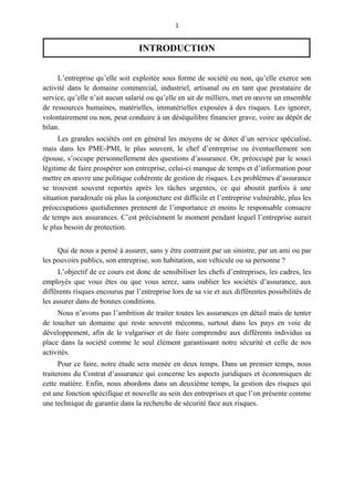 1
INTRODUCTION
L’entreprise qu’elle soit exploitée sous forme de société ou non, qu’elle exerce son
activité dans le domaine commercial, industriel, artisanal ou en tant que prestataire de
service, qu’elle n’ait aucun salarié ou qu’elle en ait de milliers, met en œuvre un ensemble
de ressources humaines, matérielles, immatérielles exposées à des risques. Les ignorer,
volontairement ou non, peut conduire à un déséquilibre financier grave, voire au dépôt de
bilan.
Les grandes sociétés ont en général les moyens de se doter d’un service spécialisé,
mais dans les PME-PMI, le plus souvent, le chef d’entreprise ou éventuellement son
épouse, s’occupe personnellement des questions d’assurance. Or, préoccupé par le souci
légitime de faire prospérer son entreprise, celui-ci manque de temps et d’information pour
mettre en œuvre une politique cohérente de gestion de risques. Les problèmes d’assurance
se trouvent souvent reportés après les tâches urgentes, ce qui aboutit parfois à une
situation paradoxale où plus la conjoncture est difficile et l’entreprise vulnérable, plus les
préoccupations quotidiennes prennent de l’importance et moins le responsable consacre
de temps aux assurances. C’est précisément le moment pendant lequel l’entreprise aurait
le plus besoin de protection.
Qui de nous a pensé à assurer, sans y être contraint par un sinistre, par un ami ou par
les pouvoirs publics, son entreprise, son habitation, son véhicule ou sa personne ?
L’objectif de ce cours est donc de sensibiliser les chefs d’entreprises, les cadres, les
employés que vous êtes ou que vous serez, sans oublier les sociétés d’assurance, aux
différents risques encourus par l’entreprise lors de sa vie et aux différentes possibilités de
les assurer dans de bonnes conditions.
Nous n’avons pas l’ambition de traiter toutes les assurances en détail mais de tenter
de toucher un domaine qui reste souvent méconnu, surtout dans les pays en voie de
développement, afin de le vulgariser et de faire comprendre aux différents individus sa
place dans la société comme le seul élément garantissant notre sécurité et celle de nos
activités.
Pour ce faire, notre étude sera menée en deux temps. Dans un premier temps, nous
traiterons du Contrat d’assurance qui concerne les aspects juridiques et économiques de
cette matière. Enfin, nous abordons dans un deuxième temps, la gestion des risques qui
est une fonction spécifique et nouvelle au sein des entreprises et que l’on présente comme
une technique de garantie dans la recherche de sécurité face aux risques.
 