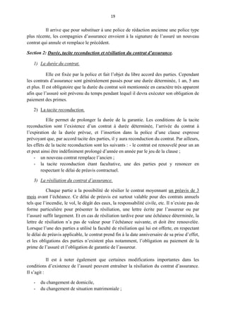 19
Il arrive que pour substituer à une police de rédaction ancienne une police type
plus récente, les compagnies d’assurance envoient à la signature de l’assuré un nouveau
contrat qui annule et remplace le précédent.
Section 2: Durée, tacite reconduction et résiliation du contrat d’assurance.
1) La durée du contrat.
Elle est fixée par la police et fait l’objet du libre accord des parties. Cependant
les contrats d’assurance sont généralement passés pour une durée déterminée, 1 an, 5 ans
et plus. Il est obligatoire que la durée du contrat soit mentionnée en caractère très apparent
afin que l’assuré soit prévenu du temps pendant lequel il devra exécuter son obligation de
paiement des primes.
2) La tacite reconduction.
Elle permet de prolonger la durée de la garantie. Les conditions de la tacite
reconduction sont l’existence d’un contrat à durée déterminée, l’arrivée du contrat à
l’expiration de la durée prévue, et l’insertion dans la police d’une clause expresse
prévoyant que, par accord tacite des parties, il y aura reconduction du contrat. Par ailleurs,
les effets de la tacite reconduction sont les suivants : - le contrat est renouvelé pour un an
et peut ainsi être indéfiniment prolongé d’année en année par le jeu de la clause ;
- un nouveau contrat remplace l’ancien ;
- la tacite reconduction étant facultative, une des parties peut y renoncer en
respectant le délai de préavis contractuel.
3) La résiliation du contrat d’assurance.
Chaque partie a la possibilité de résilier le contrat moyennant un préavis de 3
mois avant l’échéance. Ce délai de préavis est surtout valable pour des contrats annuels
tels que l’incendie, le vol, le dégât des eaux, la responsabilité civile, etc. Il n’existe pas de
forme particulière pour présenter la résiliation, une lettre écrite par l’assureur ou par
l’assuré suffit largement. Et en cas de résiliation tardive pour une échéance déterminée, la
lettre de résiliation n’a pas de valeur pour l’échéance suivante, et doit être renouvelée.
Lorsque l’une des parties a utilisé la faculté de résiliation qui lui est offerte, en respectant
le délai de préavis applicable, le contrat prend fin à la date anniversaire de sa prise d’effet,
et les obligations des parties n’existent plus notamment, l’obligation au paiement de la
prime de l’assuré et l’obligation de garantie de l’assureur.
Il est à noter également que certaines modifications importantes dans les
conditions d’existence de l’assuré peuvent entraîner la résiliation du contrat d’assurance.
Il s’agit :
- du changement de domicile,
- du changement de situation matrimoniale ;
 