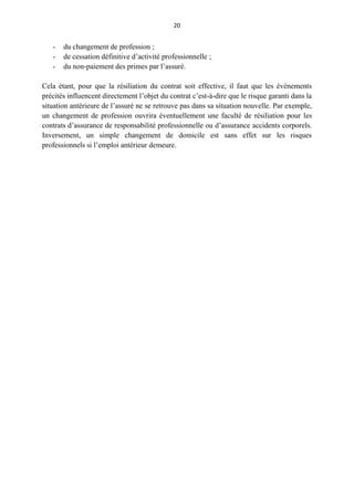 20
- du changement de profession ;
- de cessation définitive d’activité professionnelle ;
- du non-paiement des primes par l’assuré.
Cela étant, pour que la résiliation du contrat soit effective, il faut que les événements
précités influencent directement l’objet du contrat c’est-à-dire que le risque garanti dans la
situation antérieure de l’assuré ne se retrouve pas dans sa situation nouvelle. Par exemple,
un changement de profession ouvrira éventuellement une faculté de résiliation pour les
contrats d’assurance de responsabilité professionnelle ou d’assurance accidents corporels.
Inversement, un simple changement de domicile est sans effet sur les risques
professionnels si l’emploi antérieur demeure.
 