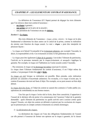 21
CHAPITRE IV : LES ELEMENTS DU CONTRAT D'ASSURANCE.
La définition de l’assurance (Cf. Supra) permet de dégager les trois éléments
que l’on retrouve dans tout contrat d’assurance :
- un risque à garantir ;
- une prime qui est le prix de la sécurité ;
- une prestation de l’assurance en cas de sinistre.
Section 1 : Le risque.
Des trois éléments de l’assurance - risque, prime, sinistre - le risque est le plus
fondamental et détermine les deux autres car le calcul de la prime, comme la réalisation
du sinistre sont fonction du risque assuré. Le mot « risque » peut être interprété de
plusieurs façons :
- Le risque est d’abord l’éventualité d’un événement aléatoire, par exemple l’incendie, le
décès, la responsabilité civile. Cet événement est donc le fait générateur du sinistre.
- Le risque peut être également l’objet de la garantie c’est-à-dire l’élément du patrimoine,
l’activité ou la personne menacée par le risque-événement, et auxquels s’applique la
garantie. Par exemple, le risque est l’habitation ou l’usine assurée contre l’incendie.
- Par extension, le risque est le dommage lui-même causé par le sinistre.
Le risque étant l’élément fondamental du contrat d’assurance, il est l’objet même du
contrat, c’est pourquoi il doit être réel et licite.
Le risque est réel lorsque sa réalisation est possible. Bien entendu, cette réalisation
présente un caractère d’incertitude (aléatoire). En revanche, si le risque n’existe pas, le
contrat d’assurance devient nul faute d’objet. Par exemple, on ne peut assurer un bien déjà
détruit.
Le risque doit être licite, et l’objet du contrat ne saurait être contraire à l’ordre public (ex.
opérations de contrebande) ou aux bonnes mœurs.
Une fois que le risque s’avère réel et licite, donc bien caractérisé, il appartient à
l’assuré de le déclarer afin de porter à la connaissance de l’assureur l’objet de la garantie
demandée : quels éléments du patrimoine ou quelle activité sont à assurer contre quels
risques? Ensuite, cet objet du contrat est délimité et précisé par les exclusions de risques
qui ne prennent pas en compte certains événements ou certains dommages.
1) La déclaration des risques.
La déclaration des risques est l’une des obligations fondamentales de l’assuré
car elle permet à l’assureur de former son opinion sur le risque à garantir, de le classer
 