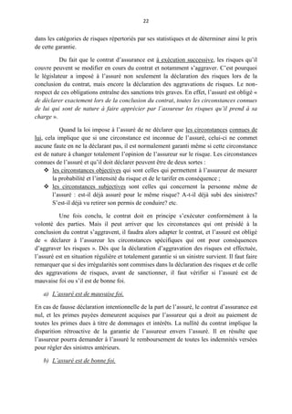22
dans les catégories de risques répertoriés par ses statistiques et de déterminer ainsi le prix
de cette garantie.
Du fait que le contrat d’assurance est à exécution successive, les risques qu’il
couvre peuvent se modifier en cours du contrat et notamment s’aggraver. C’est pourquoi
le législateur a imposé à l’assuré non seulement la déclaration des risques lors de la
conclusion du contrat, mais encore la déclaration des aggravations de risques. Le non-
respect de ces obligations entraîne des sanctions très graves. En effet, l’assuré est obligé «
de déclarer exactement lors de la conclusion du contrat, toutes les circonstances connues
de lui qui sont de nature à faire apprécier par l’assureur les risques qu’il prend à sa
charge ».
Quand la loi impose à l’assuré de ne déclarer que les circonstances connues de
lui, cela implique que si une circonstance est inconnue de l’assuré, celui-ci ne commet
aucune faute en ne la déclarant pas, il est normalement garanti même si cette circonstance
est de nature à changer totalement l’opinion de l’assureur sur le risque. Les circonstances
connues de l’assuré et qu’il doit déclarer peuvent être de deux sortes :
 les circonstances objectives qui sont celles qui permettent à l’assureur de mesurer
la probabilité et l’intensité du risque et de le tarifer en conséquence ;
 les circonstances subjectives sont celles qui concernent la personne même de
l’assuré : est-il déjà assuré pour le même risque? A-t-il déjà subi des sinistres?
S’est-il déjà vu retirer son permis de conduire? etc.
Une fois conclu, le contrat doit en principe s’exécuter conformément à la
volonté des parties. Mais il peut arriver que les circonstances qui ont présidé à la
conclusion du contrat s’aggravent, il faudra alors adapter le contrat, et l’assuré est obligé
de « déclarer à l’assureur les circonstances spécifiques qui ont pour conséquences
d’aggraver les risques ». Dès que la déclaration d’aggravation des risques est effectuée,
l’assuré est en situation régulière et totalement garantie si un sinistre survient. Il faut faire
remarquer que si des irrégularités sont commises dans la déclaration des risques et de celle
des aggravations de risques, avant de sanctionner, il faut vérifier si l’assuré est de
mauvaise foi ou s’il est de bonne foi.
a) L’assuré est de mauvaise foi.
En cas de fausse déclaration intentionnelle de la part de l’assuré, le contrat d’assurance est
nul, et les primes payées demeurent acquises par l’assureur qui a droit au paiement de
toutes les primes dues à titre de dommages et intérêts. La nullité du contrat implique la
disparition rétroactive de la garantie de l’assureur envers l’assuré. Il en résulte que
l’assureur pourra demander à l’assuré le remboursement de toutes les indemnités versées
pour régler des sinistres antérieurs.
b) L’assuré est de bonne foi.
 