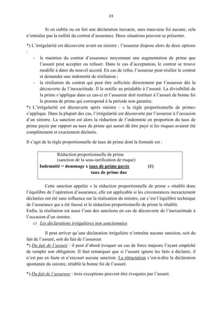 23
Si on oublie ou on fait une déclaration inexacte, sans mauvaise foi aucune, cela
n’entraîne pas la nullité du contrat d’assurance. Deux situations peuvent se présenter.
*) L’irrégularité est découverte avant un sinistre ; l’assureur dispose alors de deux options
:
- le maintien du contrat d’assurance moyennant une augmentation de prime que
l’assuré peut accepter ou refuser. Dans le cas d’acceptation, le contrat se trouve
modifié à dater du nouvel accord. En cas de refus, l’assureur peut résilier le contrat
et demander une indemnité de résiliation ;
- la résiliation du contrat qui peut être sollicitée directement par l’assureur dès la
découverte de l’inexactitude. Il la notifie au préalable à l’assuré. La divisibilité de
la prime s’applique dans ce cas-ci et l’assureur doit restituer à l’assuré de bonne foi
le prorata de prime qui correspond à la période non garantie.
*) L’irrégularité est découverte après sinistre : « la règle proportionnelle de prime»
s’applique. Dans la plupart des cas, l’irrégularité est découverte par l’assureur à l’occasion
d’un sinistre. La sanction est alors la réduction de l’indemnité en proportion du taux de
prime payée par rapport au taux de prime qui aurait dû être payé si les risques avaient été
complètement et exactement déclarés.
Il s’agit de la règle proportionnelle de taux de prime dont la formule est :
Réduction proportionnelle de prime
(sanction de la sous-tarification de risque)
Indemnité = dommage x taux de prime pavée (1)
taux de prime due
Cette sanction appelée « la réduction proportionnelle de prime » rétablit donc
l’équilibre de l’opération d’assurance, elle est applicable si les circonstances inexactement
déclarées ont été sans influence sur la réalisation du sinistre, car c’est l’équilibre technique
de l’assurance qui a été faussé et la réduction proportionnelle de prime le rétablit.
Enfin, la résiliation est aussi l’une des sanctions en cas de découverte de l’inexactitude à
l’occasion d’un sinistre.
c) Les déclarations irrégulières non sanctionnées
Il peut arriver qu’une déclaration irrégulière n’entraîne aucune sanction, soit du
fait de l’assuré, soit du fait de l’assureur.
*) Du fait de l’assuré : il peut d’abord évoquer un cas de force majeure l’ayant empêché
de remplir son obligation. Il faut remarquer que si l’assuré ignore les faits à déclarer, il
n’est pas en faute et n’encourt aucune sanction. La rétractation c’est-à-dire la déclaration
spontanée du sinistre, rétablit la bonne foi de l’assuré.
*) Du fait de l’assureur : trois exceptions peuvent être évoquées par l’assuré.
 