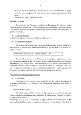 25
- le suicide conscient : le suicide est l’action de causer volontairement sa propre
mort. Cet acte, dans l’esprit de celui qui le commet, doit entraîner à coup sûr la
mort ;
- le meurtre de l’assuré par le bénéficiaire.
Section 2 : La prime.
La prime-prix de l’assurance représente techniquement la valeur du risque
garanti, son calcul relève d’une évaluation essentiellement technique. Le vocable « prime
» est le terme générique désignant la somme payée à une entreprise d’assurance pour la
garantie d’un risque.
1. Le calcul de la prime.
La fixation de la prime est librement effectuée par les parties.
1.1. La prime pure technique.
Le montant de la prime pure correspond techniquement au coût probable du
risque garanti, il est déterminé par deux paramètres, le taux de prime et le montant des
capitaux assurés.
Prime pure = taux de prime x capitaux assurés (2)
Pour que la prime soit juste, il faut que le taux de prime applicable au contrat
soit correctement calculé, et que les capitaux assurés qui constituent l’assiette de prime
correspondent à la valeur du bien. L’assureur dispose de deux « règles proportionnelles »
dont l’application lui permet de rétablir l’équilibre du contrat s’il est rompu, c’est d’une
part « la règle proportionnelle de prime » que l’on pourrait appeler « règle proportionnelle
de capitaux » et d’autre part, «la règle proportionnelle d’assiette de prime ».
A La tarification et la règle proportionnelle.
a) La tarification.
Techniquement, les risques sont appréciés par des critères statistiques de
probabilités (fréquences) et d’intensités (coût moyen) qui permettent d’en établir la
tarification.
a.1. Les fréquences des sinistres.
Le calcul des probabilités permet, par référence au recensement statistique des
événements passés, groupés en risques homogènes de même nature, d’estimer les chances
de réalisation des sinistres.
Par exemple, si en un an, il se produit pour tel type d’habitation 15 incendies pour 10.000
maisons, la probabilité, qui est le rapport du nombre de cas favorables à l’arrivée d’un
 